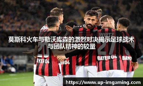 莫斯科火车与勒沃库森的激烈对决揭示足球战术与团队精神的较量